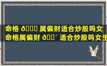 命格 🐋 属偏财适合炒股吗女（命格属偏财 🐴 适合炒股吗女生）